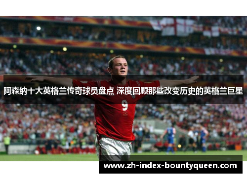 阿森纳十大英格兰传奇球员盘点 深度回顾那些改变历史的英格兰巨星 阿森纳十大英格兰传奇球员盘点 深度回顾那些改变历史的英格兰巨星