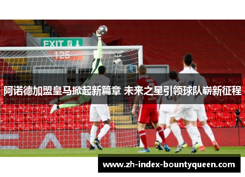 阿诺德加盟皇马掀起新篇章 未来之星引领球队崭新征程