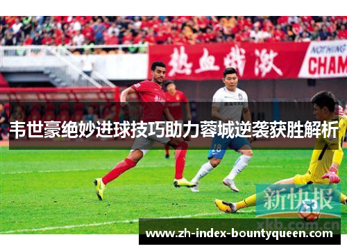 韦世豪绝妙进球技巧助力蓉城逆袭获胜解析 韦世豪绝妙进球技巧助力蓉城逆袭获胜解析