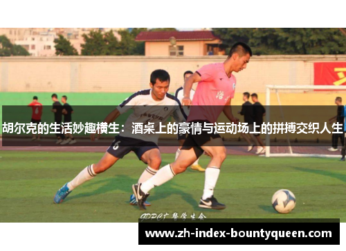 胡尔克的生活妙趣横生：酒桌上的豪情与运动场上的拼搏交织人生