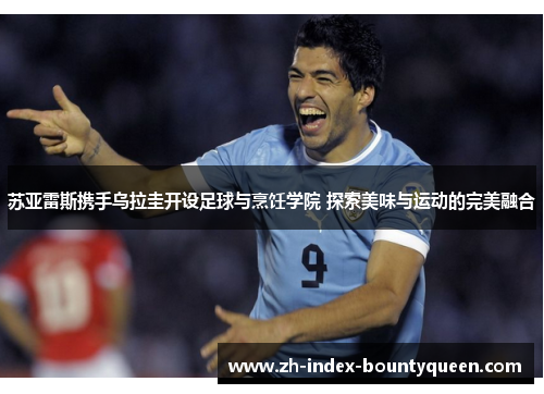 苏亚雷斯携手乌拉圭开设足球与烹饪学院 探索美味与运动的完美融合 苏亚雷斯携手乌拉圭开设足球与烹饪学院 探索美味与运动的完美融合