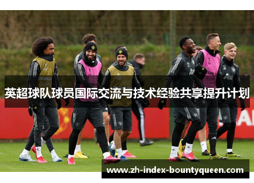 英超球队球员国际交流与技术经验共享提升计划 英超球队球员国际交流与技术经验共享提升计划