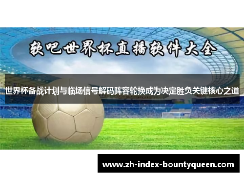 世界杯备战计划与临场信号解码阵容轮换成为决定胜负关键核心之道