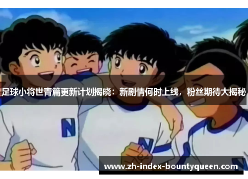 足球小将世青篇更新计划揭晓:新剧情何时上线,粉丝期待大揭秘 足球小将世青篇更新计划揭晓:新剧情何时上线,粉丝期待大揭秘
