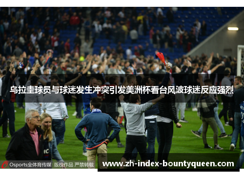 乌拉圭球员与球迷发生冲突引发美洲杯看台风波球迷反应强烈