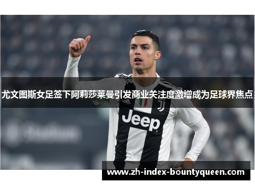 尤文图斯女足签下阿莉莎莱曼引发商业关注度激增成为足球界焦点