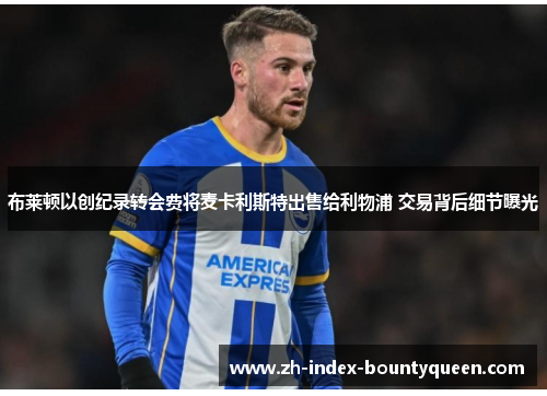 布莱顿以创纪录转会费将麦卡利斯特出售给利物浦 交易背后细节曝光