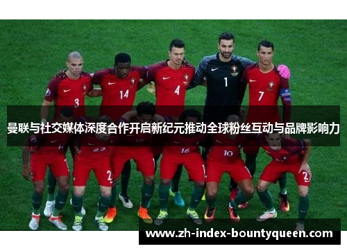 曼联与社交媒体深度合作开启新纪元推动全球粉丝互动与品牌影响力