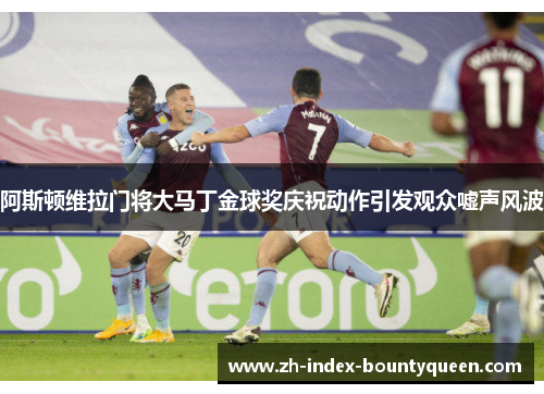 阿斯顿维拉门将大马丁金球奖庆祝动作引发观众嘘声风波