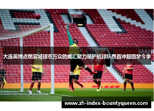 大连英博点燃滨城球市万众助威汇聚力量护航球队昂首冲超圆梦今季